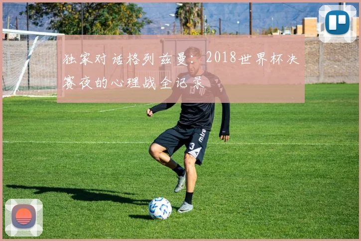 独家对话格列兹曼：2018世界杯决赛夜的心理战全记录
