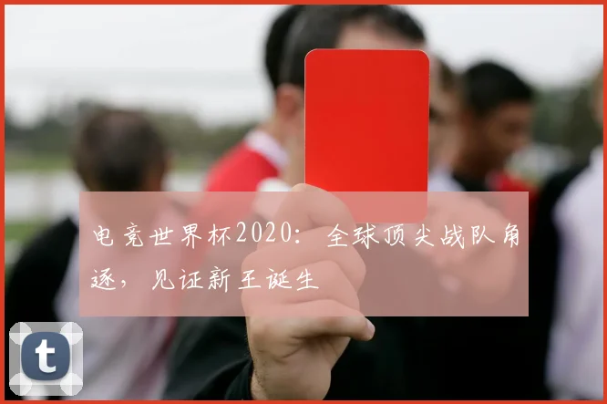 电竞世界杯2020:全球顶尖战队角逐,见证新王诞生