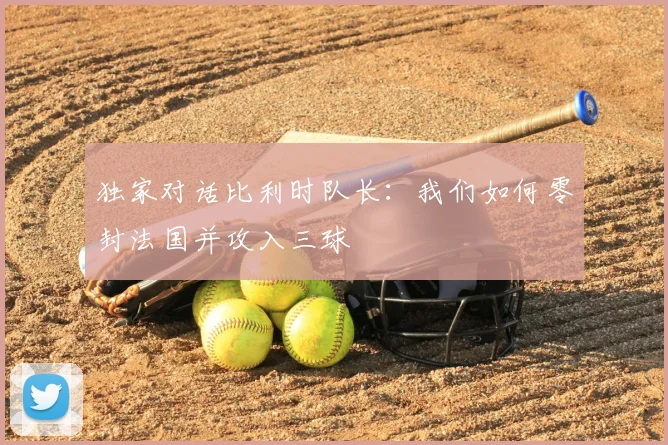 独家对话比利时队长：我们如何零封法国并攻入三球