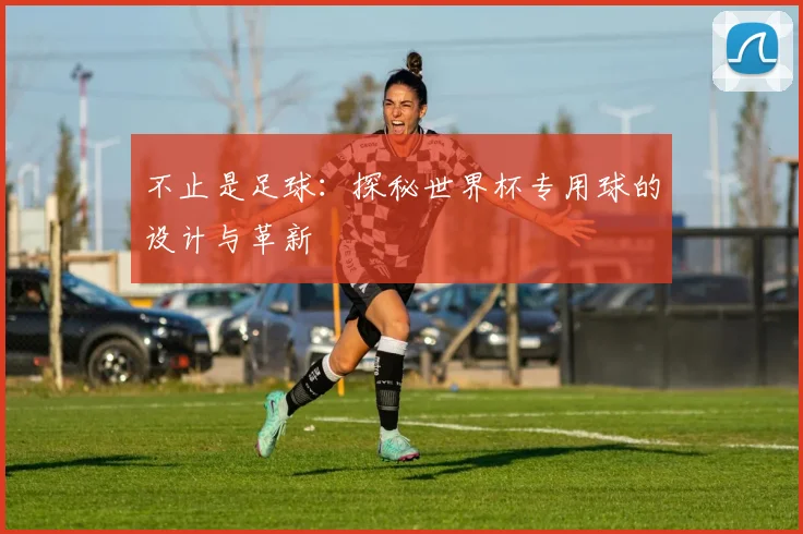 不止是足球：探秘世界杯专用球的设计与革新